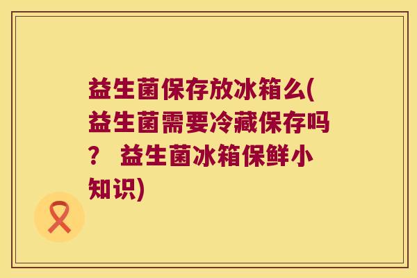 益生菌保存放冰箱么(益生菌需要冷藏保存吗? 益生菌冰箱保鲜小知识) 益生菌保存放冰箱么(益生菌需要冷藏保存吗? 益生菌冰箱保鲜小知识)