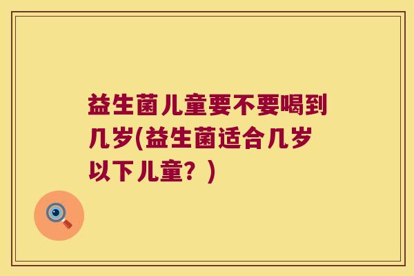 益生菌儿童要不要喝到几岁(益生菌适合几岁以下儿童？)