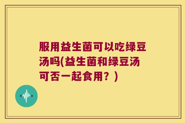 服用益生菌可以吃绿豆汤吗(益生菌和绿豆汤可否一起食用？)