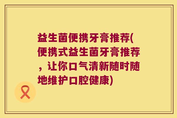 益生菌便携牙膏推荐(便携式益生菌牙膏推荐，让你口气清新随时随地维护口腔健康)