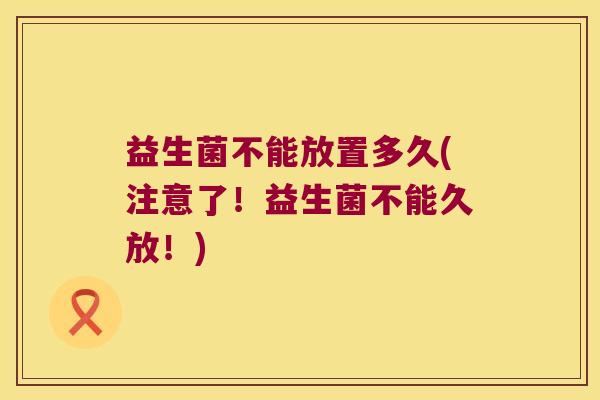 益生菌不能放置多久(注意了！益生菌不能久放！)
