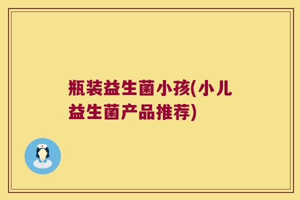 瓶装益生菌小孩(小儿益生菌产品推荐)