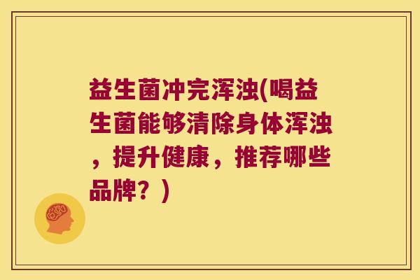 益生菌冲完浑浊(喝益生菌能够清除身体浑浊，提升健康，推荐哪些品牌？)