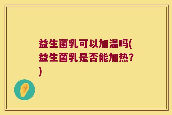 益生菌乳可以加温吗(益生菌乳是否能加热？)