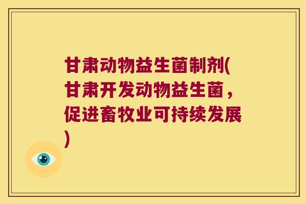 甘肃动物益生菌制剂(甘肃开发动物益生菌，促进畜牧业可持续发展)
