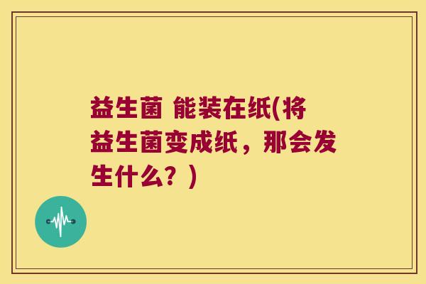 益生菌 能装在纸(将益生菌变成纸，那会发生什么？)
