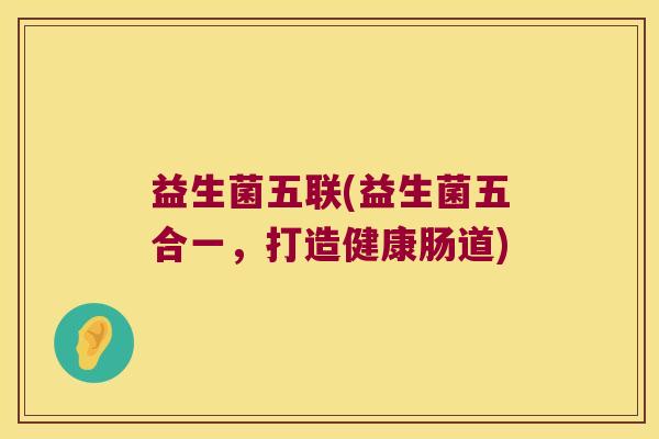 益生菌五联(益生菌五合一,打造健康肠道) 益生菌五联(益生菌五合一,打造健康肠道)