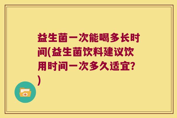 益生菌一次能喝多长时间(益生菌饮料建议饮用时间一次多久适宜？)