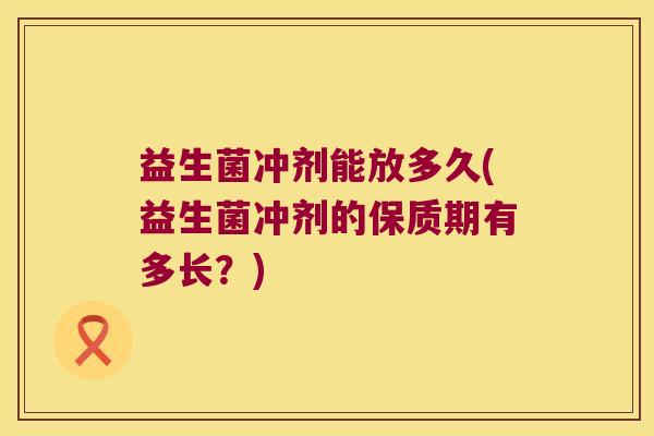 益生菌冲剂能放多久(益生菌冲剂的保质期有多长?) 益生菌冲剂能放多久(益生菌冲剂的保质期有多长?)