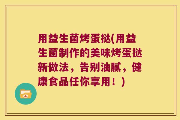 用益生菌烤蛋挞(用益生菌制作的美味烤蛋挞新做法，告别油腻，健康食品任你享用！)