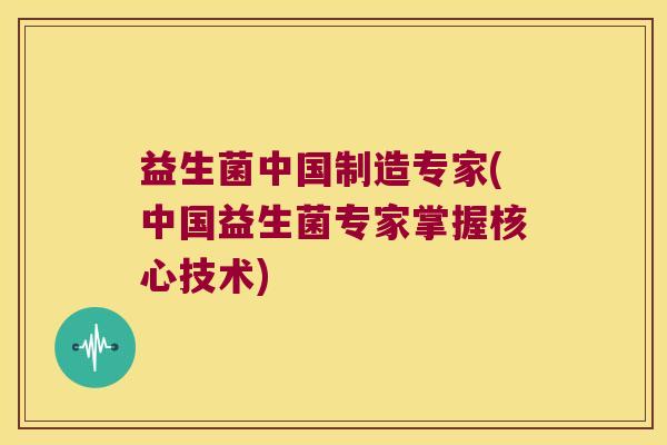 益生菌中国制造专家(中国益生菌专家掌握核心技术)