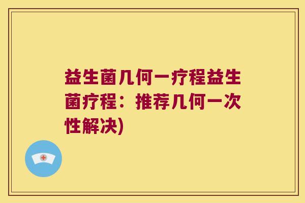 益生菌几何一疗程益生菌疗程：推荐几何一次性解决)