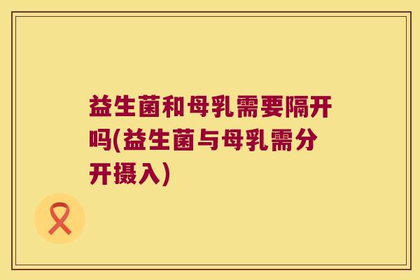 益生菌和母乳需要隔开吗(益生菌与母乳需分开摄入) 益生菌和母乳需要隔开吗(益生菌与母乳需分开摄入)
