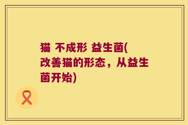 猫 不成形 益生菌(改善猫的形态，从益生菌开始)