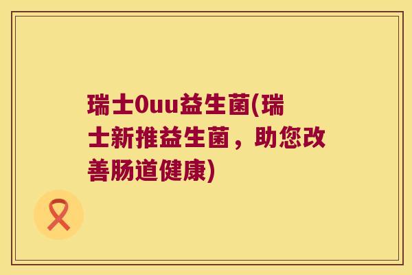 瑞士0uu益生菌(瑞士新推益生菌，助您改善肠道健康)
