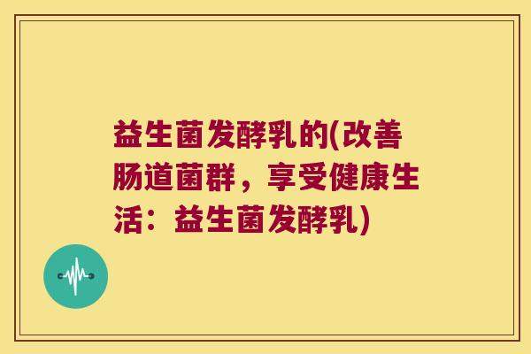 益生菌发酵乳的(改善肠道菌群，享受健康生活：益生菌发酵乳)