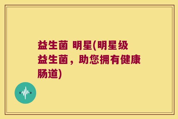 益生菌 明星(明星级益生菌，助您拥有健康肠道)