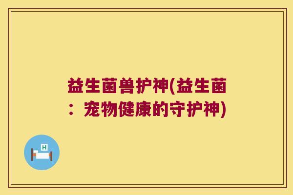 益生菌兽护神(益生菌:宠物健康的守护神) 益生菌兽护神(益生菌:宠物健康的守护神)
