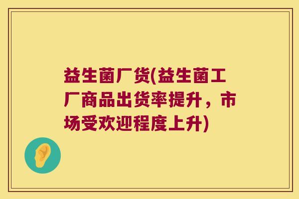 益生菌厂货(益生菌工厂商品出货率提升,市场受欢迎程度上升) 益生菌厂货(益生菌工厂商品出货率提升,市场受欢迎程度上升)