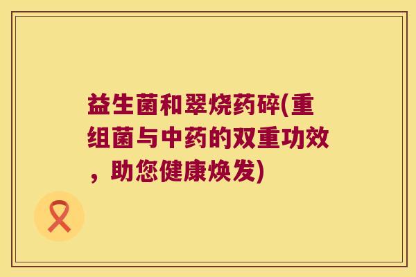 益生菌和翠烧药碎(重组菌与的双重功效,助您健康焕发) 益生菌和翠烧药碎(重组菌与的双重功效,助您健康焕发)