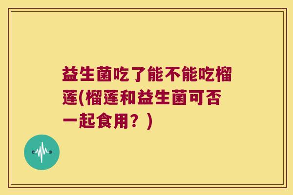 益生菌吃了能不能吃榴莲(榴莲和益生菌可否一起食用?) 益生菌吃了能不能吃榴莲(榴莲和益生菌可否一起食用?)