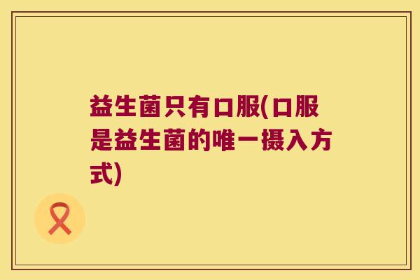 益生菌只有口服(口服是益生菌的唯一摄入方式)