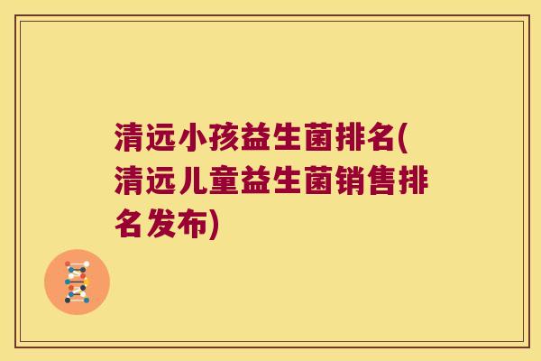清远小孩益生菌排名(清远儿童益生菌销售排名发布) 清远小孩益生菌排名(清远儿童益生菌销售排名发布)