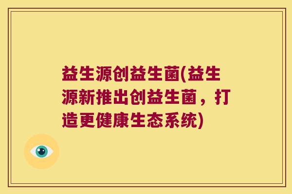 益生源创益生菌(益生源新推出创益生菌,打造更健康生态系统) 益生源创益生菌(益生源新推出创益生菌,打造更健康生态系统)