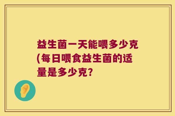 益生菌一天能喂多少克(每日喂食益生菌的适量是多少克？