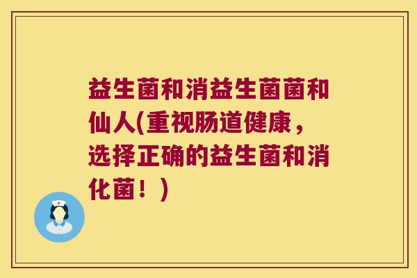 益生菌和消益生菌菌和仙人(重视肠道健康,选择正确的益生菌和消化菌!) 益生菌和消益生菌菌和仙人(重视肠道健康,选择正确的益生菌和消化菌!)