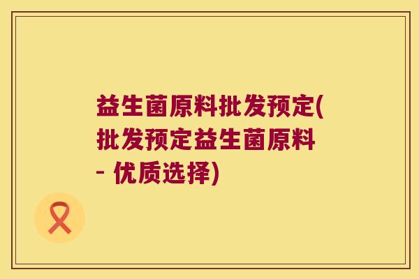 益生菌原料批发预定(批发预定益生菌原料 - 优质选择)