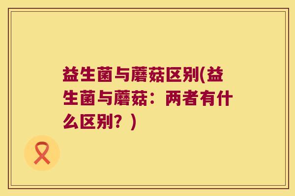 益生菌与蘑菇区别(益生菌与蘑菇:两者有什么区别?) 益生菌与蘑菇区别(益生菌与蘑菇:两者有什么区别?)