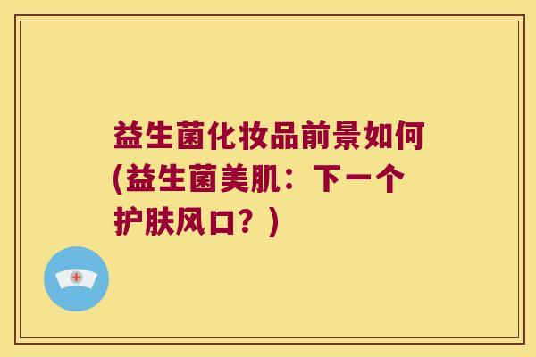 益生菌化妆品前景如何(益生菌美肌:下一个护肤风口?) 益生菌化妆品前景如何(益生菌美肌:下一个护肤风口?)