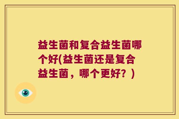 益生菌和复合益生菌哪个好(益生菌还是复合益生菌,哪个更好?) 益生菌和复合益生菌哪个好(益生菌还是复合益生菌,哪个更好?)