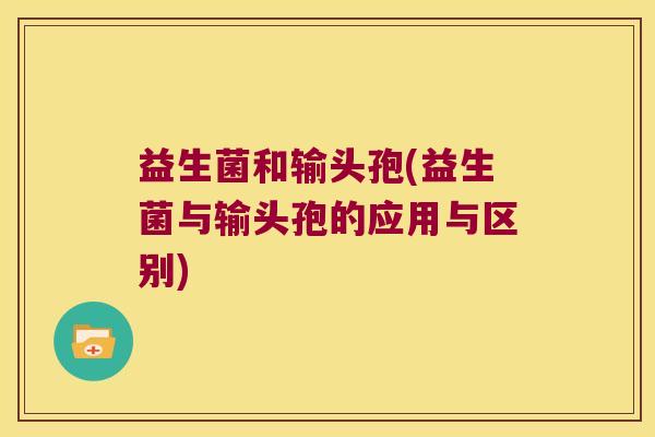 益生菌和输头孢(益生菌与输头孢的应用与区别) 益生菌和输头孢(益生菌与输头孢的应用与区别)