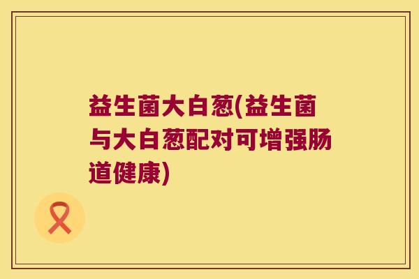 益生菌大白葱(益生菌与大白葱配对可增强肠道健康) 益生菌大白葱(益生菌与大白葱配对可增强肠道健康)