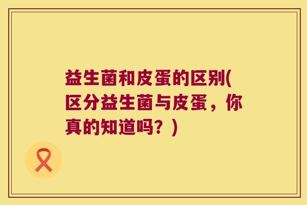 益生菌和皮蛋的区别(区分益生菌与皮蛋，你真的知道吗？)