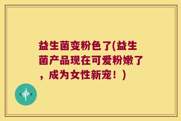 益生菌变粉色了(益生菌产品现在可爱粉嫩了，成为女性新宠！)
