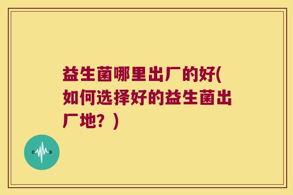 益生菌哪里出厂的好(如何选择好的益生菌出厂地？)