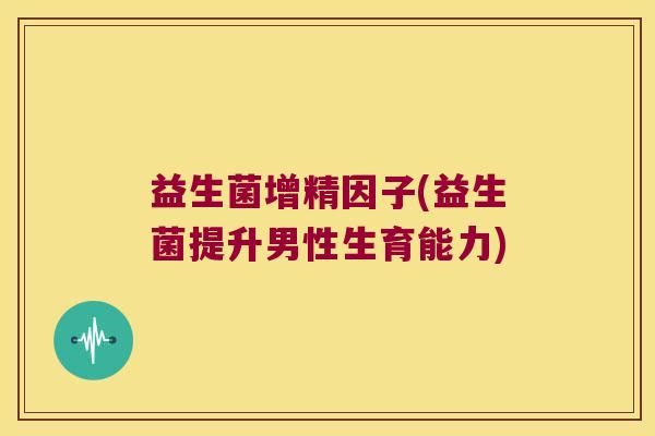 益生菌增精因子(益生菌提升男性生育能力) 益生菌增精因子(益生菌提升男性生育能力)
