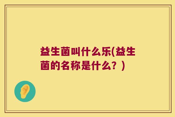 益生菌叫什么乐(益生菌的名称是什么?) 益生菌叫什么乐(益生菌的名称是什么?)