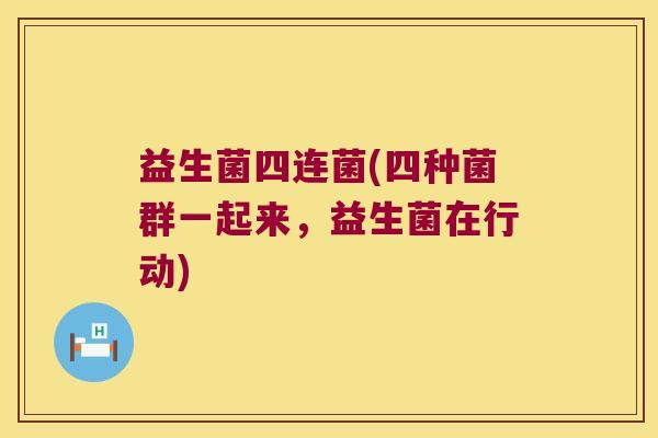益生菌四连菌(四种菌群一起来,益生菌在行动) 益生菌四连菌(四种菌群一起来,益生菌在行动)