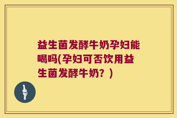 益生菌发酵牛奶孕妇能喝吗(孕妇可否饮用益生菌发酵牛奶？)