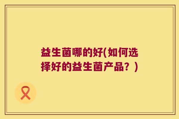 益生菌哪的好(如何选择好的益生菌产品?) 益生菌哪的好(如何选择好的益生菌产品?)