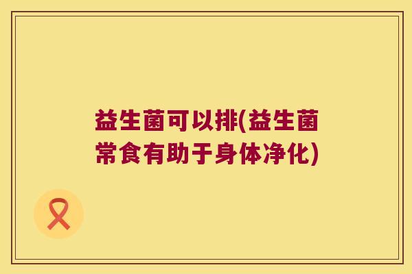 益生菌可以排(益生菌常食有助于身体净化) 益生菌可以排(益生菌常食有助于身体净化)