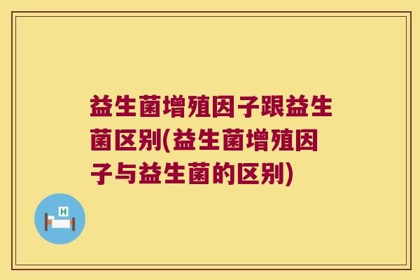 益生菌增殖因子跟益生菌区别(益生菌增殖因子与益生菌的区别)
