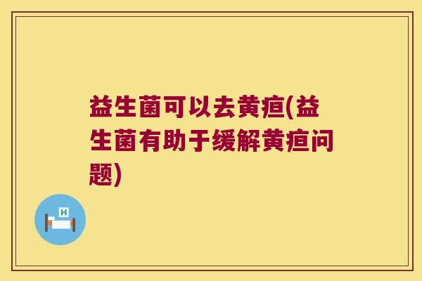 益生菌可以去黄疸(益生菌有助于缓解黄疸问题) 益生菌可以去黄疸(益生菌有助于缓解黄疸问题)