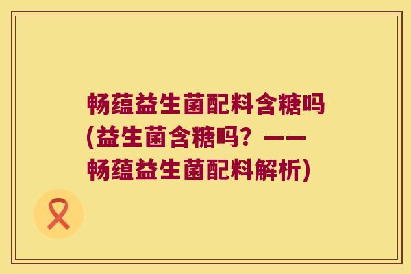 畅蕴益生菌配料含糖吗(益生菌含糖吗？——畅蕴益生菌配料解析)