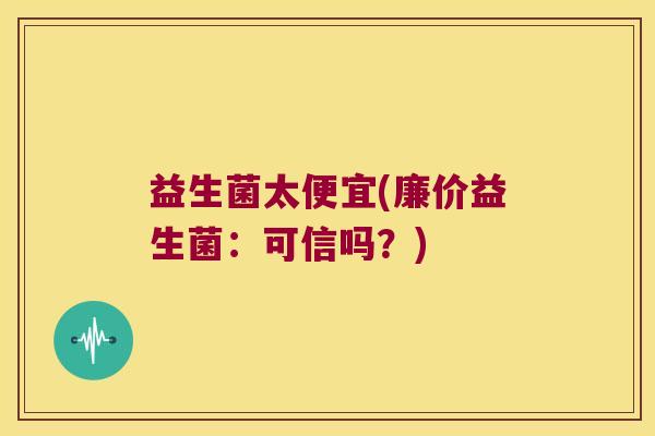 益生菌太便宜(廉价益生菌:可信吗?) 益生菌太便宜(廉价益生菌:可信吗?)