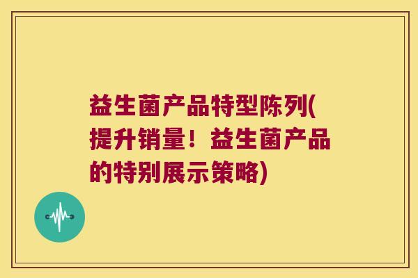 益生菌产品特型陈列(提升销量！益生菌产品的特别展示策略)